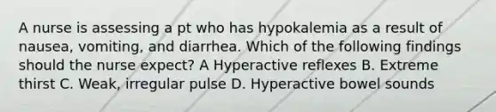 A nurse is assessing a pt who has hypokalemia as a result of nausea, vomiting, and diarrhea. Which of the following findings should the nurse expect? A Hyperactive reflexes B. Extreme thirst C. Weak, irregular pulse D. Hyperactive bowel sounds