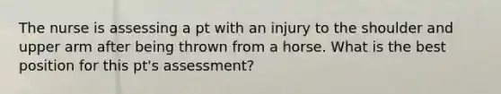 The nurse is assessing a pt with an injury to the shoulder and upper arm after being thrown from a horse. What is the best position for this pt's assessment?