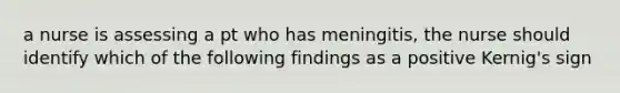 a nurse is assessing a pt who has meningitis, the nurse should identify which of the following findings as a positive Kernig's sign