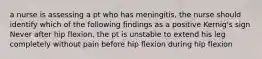 a nurse is assessing a pt who has meningitis, the nurse should identify which of the following findings as a positive Kernig's sign Never after hip flexion, the pt is unstable to extend his leg completely without pain before hip flexion during hip flexion