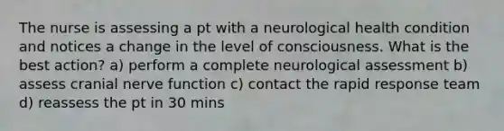 The nurse is assessing a pt with a neurological health condition and notices a change in the level of consciousness. What is the best action? a) perform a complete neurological assessment b) assess cranial nerve function c) contact the rapid response team d) reassess the pt in 30 mins