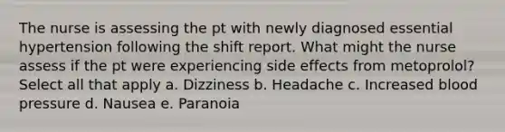 The nurse is assessing the pt with newly diagnosed essential hypertension following the shift report. What might the nurse assess if the pt were experiencing side effects from metoprolol? Select all that apply a. Dizziness b. Headache c. Increased blood pressure d. Nausea e. Paranoia