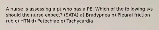 A nurse is assessing a pt who has a PE. Which of the following s/s should the nurse expect? (SATA) a) Bradypnea b) Pleural friction rub c) HTN d) Petechiae e) Tachycardia