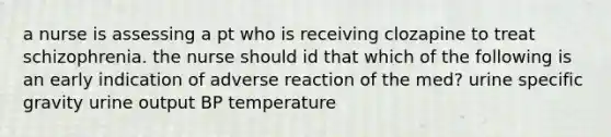 a nurse is assessing a pt who is receiving clozapine to treat schizophrenia. the nurse should id that which of the following is an early indication of adverse reaction of the med? urine specific gravity urine output BP temperature