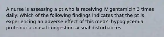 A nurse is assessing a pt who is receiving IV gentamicin 3 times daily. Which of the following findings indicates that the pt is experiencing an adverse effect of this med? -hypoglycemia -proteinuria -nasal congestion -visual disturbances