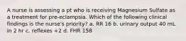 A nurse is assessing a pt who is receiving Magnesium Sulfate as a treatment for pre-eclampsia. Which of the following clinical findings is the nurse's priority? a. RR 16 b. urinary output 40 mL in 2 hr c. reflexes +2 d. FHR 158