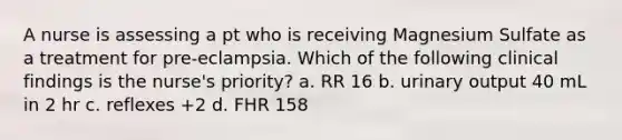 A nurse is assessing a pt who is receiving Magnesium Sulfate as a treatment for pre-eclampsia. Which of the following clinical findings is the nurse's priority? a. RR 16 b. urinary output 40 mL in 2 hr c. reflexes +2 d. FHR 158