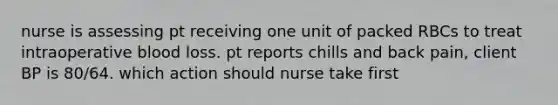 nurse is assessing pt receiving one unit of packed RBCs to treat intraoperative blood loss. pt reports chills and back pain, client BP is 80/64. which action should nurse take first