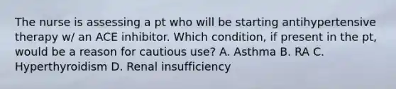 The nurse is assessing a pt who will be starting antihypertensive therapy w/ an ACE inhibitor. Which condition, if present in the pt, would be a reason for cautious use? A. Asthma B. RA C. Hyperthyroidism D. Renal insufficiency