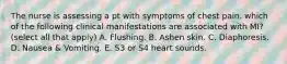 The nurse is assessing a pt with symptoms of chest pain. which of the following clinical manifestations are associated with MI? (select all that apply) A. Flushing. B. Ashen skin. C. Diaphoresis. D. Nausea & Vomiting. E. S3 or S4 heart sounds.