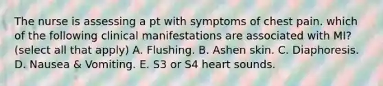 The nurse is assessing a pt with symptoms of chest pain. which of the following clinical manifestations are associated with MI? (select all that apply) A. Flushing. B. Ashen skin. C. Diaphoresis. D. Nausea & Vomiting. E. S3 or S4 heart sounds.