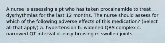 A nurse is assessing a pt who has taken procainamide to treat dysrhythmias for the last 12 months. The nurse should assess for which of the following adverse effects of this medication? (Select all that apply) a. hypertension b. widened QRS complex c. narrowed QT interval d. easy bruising e. swollen joints