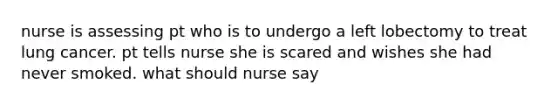 nurse is assessing pt who is to undergo a left lobectomy to treat lung cancer. pt tells nurse she is scared and wishes she had never smoked. what should nurse say