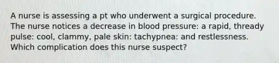 A nurse is assessing a pt who underwent a surgical procedure. The nurse notices a decrease in <a href='https://www.questionai.com/knowledge/kD0HacyPBr-blood-pressure' class='anchor-knowledge'>blood pressure</a>: a rapid, thready pulse: cool, clammy, pale skin: tachypnea: and restlessness. Which complication does this nurse suspect?