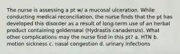 The nurse is assessing a pt w/ a mucosal ulceration. While conducting medical reconciliation, the nurse finds that the pt has developed this disorder as a result of long-term use of an herbal product containing goldenseal (Hydrastis canadensis). What other complications may the nurse find in this pt? a. HTN b. motion sickness c. nasal congestion d. urinary infections