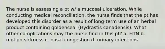 The nurse is assessing a pt w/ a mucosal ulceration. While conducting medical reconciliation, the nurse finds that the pt has developed this disorder as a result of long-term use of an herbal product containing goldenseal (Hydrastis canadensis). What other complications may the nurse find in this pt? a. HTN b. motion sickness c. nasal congestion d. urinary infections