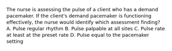 The nurse is assessing the pulse of a client who has a demand pacemaker. If the client's demand pacemaker is functioning effectively, the nurse would identify which assessment finding? A. Pulse regular rhythm B. Pulse palpable at all sites C. Pulse rate at least at the preset rate D. Pulse equal to the pacemaker setting