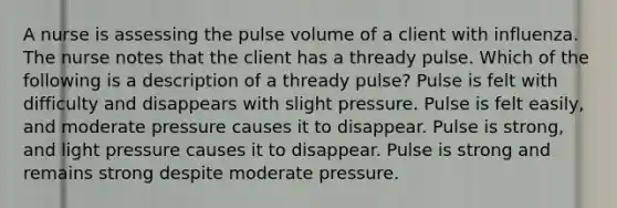 A nurse is assessing the pulse volume of a client with influenza. The nurse notes that the client has a thready pulse. Which of the following is a description of a thready pulse? Pulse is felt with difficulty and disappears with slight pressure. Pulse is felt easily, and moderate pressure causes it to disappear. Pulse is strong, and light pressure causes it to disappear. Pulse is strong and remains strong despite moderate pressure.