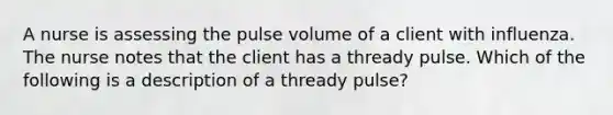 A nurse is assessing the pulse volume of a client with influenza. The nurse notes that the client has a thready pulse. Which of the following is a description of a thready pulse?