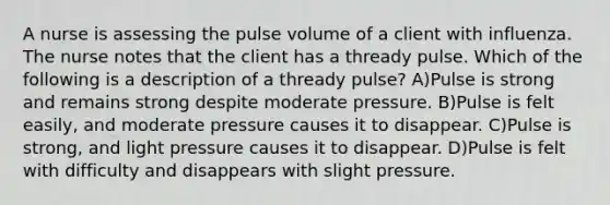 A nurse is assessing the pulse volume of a client with influenza. The nurse notes that the client has a thready pulse. Which of the following is a description of a thready pulse? A)Pulse is strong and remains strong despite moderate pressure. B)Pulse is felt easily, and moderate pressure causes it to disappear. C)Pulse is strong, and light pressure causes it to disappear. D)Pulse is felt with difficulty and disappears with slight pressure.