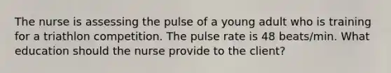 The nurse is assessing the pulse of a young adult who is training for a triathlon competition. The pulse rate is 48 beats/min. What education should the nurse provide to the client?