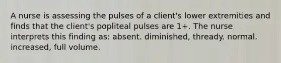 A nurse is assessing the pulses of a client's lower extremities and finds that the client's popliteal pulses are 1+. The nurse interprets this finding as: absent. diminished, thready. normal. increased, full volume.