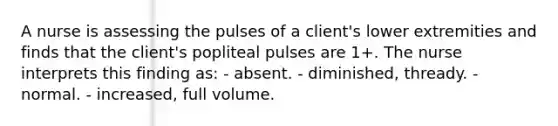 A nurse is assessing the pulses of a client's lower extremities and finds that the client's popliteal pulses are 1+. The nurse interprets this finding as: - absent. - diminished, thready. - normal. - increased, full volume.