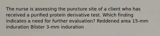 The nurse is assessing the puncture site of a client who has received a purified protein derivative test. Which finding indicates a need for further evaluation? Reddened area 15-mm induration Blister 3-mm induration