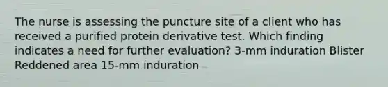 The nurse is assessing the puncture site of a client who has received a purified protein derivative test. Which finding indicates a need for further evaluation? 3-mm induration Blister Reddened area 15-mm induration