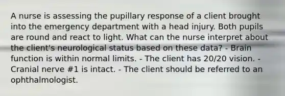 A nurse is assessing the pupillary response of a client brought into the emergency department with a head injury. Both pupils are round and react to light. What can the nurse interpret about the client's neurological status based on these data? - Brain function is within normal limits. - The client has 20/20 vision. - Cranial nerve #1 is intact. - The client should be referred to an ophthalmologist.