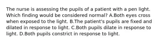 The nurse is assessing the pupils of a patient with a pen light. Which finding would be considered normal? A.Both eyes cross when exposed to the light. B.The patient's pupils are fixed and dilated in response to light. C.Both pupils dilate in response to light. D.Both pupils constrict in response to light.