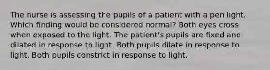 The nurse is assessing the pupils of a patient with a pen light. Which finding would be considered normal? Both eyes cross when exposed to the light. The patient's pupils are fixed and dilated in response to light. Both pupils dilate in response to light. Both pupils constrict in response to light.