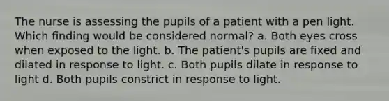 The nurse is assessing the pupils of a patient with a pen light. Which finding would be considered normal? a. Both eyes cross when exposed to the light. b. The patient's pupils are fixed and dilated in response to light. c. Both pupils dilate in response to light d. Both pupils constrict in response to light.