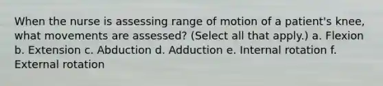 When the nurse is assessing range of motion of a patient's knee, what movements are assessed? (Select all that apply.) a. Flexion b. Extension c. Abduction d. Adduction e. Internal rotation f. External rotation