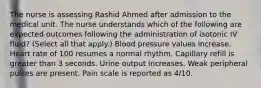 The nurse is assessing Rashid Ahmed after admission to the medical unit. The nurse understands which of the following are expected outcomes following the administration of isotonic IV fluid? (Select all that apply.) Blood pressure values increase. Heart rate of 100 resumes a normal rhythm. Capillary refill is greater than 3 seconds. Urine output increases. Weak peripheral pulses are present. Pain scale is reported as 4/10.