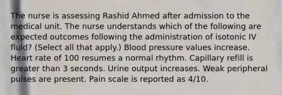 The nurse is assessing Rashid Ahmed after admission to the medical unit. The nurse understands which of the following are expected outcomes following the administration of isotonic IV fluid? (Select all that apply.) Blood pressure values increase. Heart rate of 100 resumes a normal rhythm. Capillary refill is greater than 3 seconds. Urine output increases. Weak peripheral pulses are present. Pain scale is reported as 4/10.