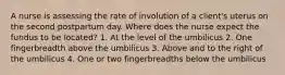 A nurse is assessing the rate of involution of a client's uterus on the second postpartum day. Where does the nurse expect the fundus to be located? 1. At the level of the umbilicus 2. One fingerbreadth above the umbilicus 3. Above and to the right of the umbilicus 4. One or two fingerbreadths below the umbilicus