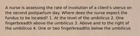 A nurse is assessing the rate of involution of a client's uterus on the second postpartum day. Where does the nurse expect the fundus to be located? 1. At the level of the umbilicus 2. One fingerbreadth above the umbilicus 3. Above and to the right of the umbilicus 4. One or two fingerbreadths below the umbilicus