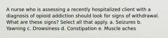 A nurse who is assessing a recently hospitalized client with a diagnosis of opioid addiction should look for signs of withdrawal. What are these signs? Select all that apply. a. Seizures b. Yawning c. Drowsiness d. Constipation e. Muscle aches