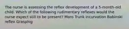 The nurse is assessing the reflex development of a 5-month-old child. Which of the following rudimentary reflexes would the nurse expect still to be present? Moro Trunk incurvation Babinski reflex Grasping