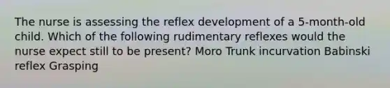 The nurse is assessing the reflex development of a 5-month-old child. Which of the following rudimentary reflexes would the nurse expect still to be present? Moro Trunk incurvation Babinski reflex Grasping