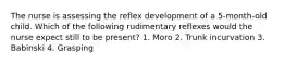 The nurse is assessing the reflex development of a 5-month-old child. Which of the following rudimentary reflexes would the nurse expect still to be present? 1. Moro 2. Trunk incurvation 3. Babinski 4. Grasping