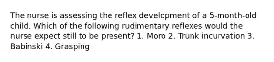 The nurse is assessing the reflex development of a 5-month-old child. Which of the following rudimentary reflexes would the nurse expect still to be present? 1. Moro 2. Trunk incurvation 3. Babinski 4. Grasping