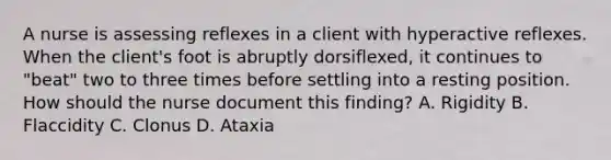 A nurse is assessing reflexes in a client with hyperactive reflexes. When the client's foot is abruptly dorsiflexed, it continues to "beat" two to three times before settling into a resting position. How should the nurse document this finding? A. Rigidity B. Flaccidity C. Clonus D. Ataxia