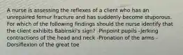 A nurse is assessing the reflexes of a client who has an unrepaired femur fracture and has suddenly become stuporous. For which of the following findings should the nurse identify that the client exhibits Babinski's sign? -Pinpoint pupils -Jerking contractions of the head and neck -Pronation of the arms -Dorsiflexion of the great toe