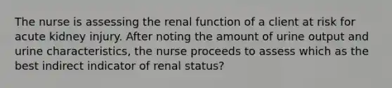 The nurse is assessing the renal function of a client at risk for acute kidney injury. After noting the amount of urine output and urine characteristics, the nurse proceeds to assess which as the best indirect indicator of renal status?