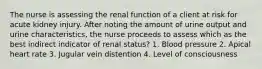 The nurse is assessing the renal function of a client at risk for acute kidney injury. After noting the amount of urine output and urine characteristics, the nurse proceeds to assess which as the best indirect indicator of renal status? 1. Blood pressure 2. Apical heart rate 3. Jugular vein distention 4. Level of consciousness