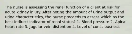 The nurse is assessing the renal function of a client at risk for acute kidney injury. After noting the amount of urine output and urine characteristics, the nurse proceeds to assess which as the best indirect indicator of renal status? 1. Blood pressure 2. Apical heart rate 3. Jugular vein distention 4. Level of consciousness