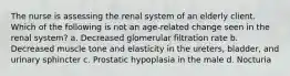 The nurse is assessing the renal system of an elderly client. Which of the following is not an age-related change seen in the renal system? a. Decreased glomerular filtration rate b. Decreased muscle tone and elasticity in the ureters, bladder, and urinary sphincter c. Prostatic hypoplasia in the male d. Nocturia