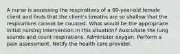 A nurse is assessing the respirations of a 60-year-old female client and finds that the client's breaths are so shallow that the respirations cannot be counted. What would be the appropriate initial nursing intervention in this situation? Auscultate the lung sounds and count respirations. Administer oxygen. Perform a pain assessment. Notify the health care provider.